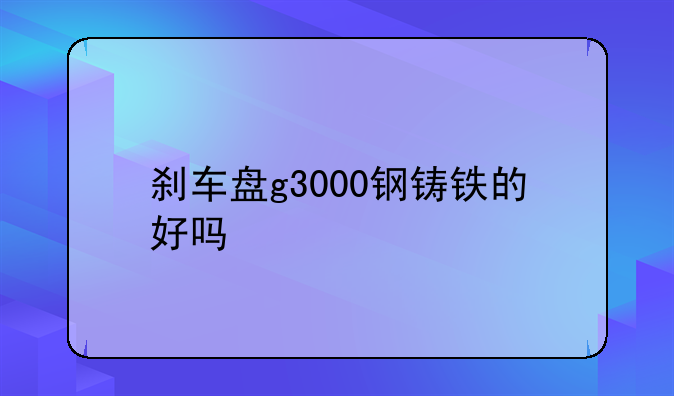 刹车盘g3000钢铸铁的好吗