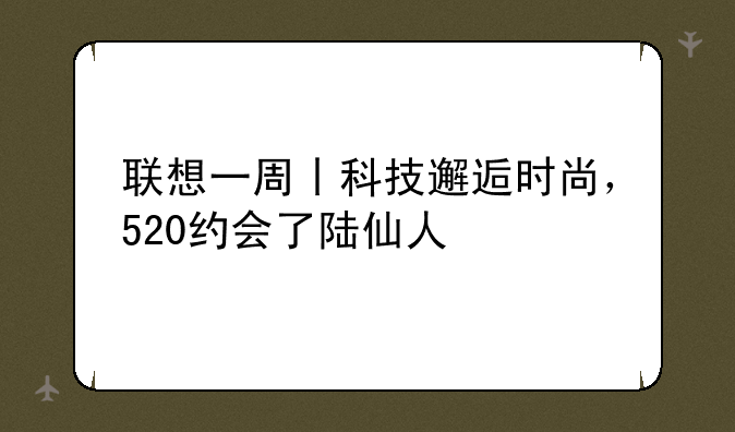 联想一周丨科技邂逅时尚，520约会了陆仙人