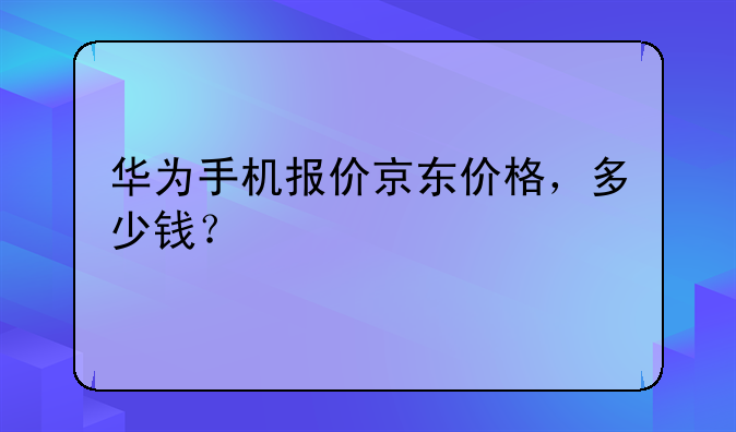 华为手机报价京东价格，多少钱？