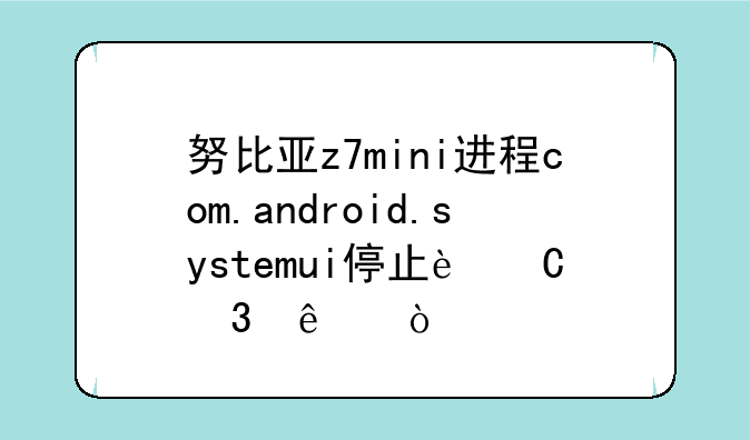 努比亚z7mini进程com.android.systemui停止运行了？