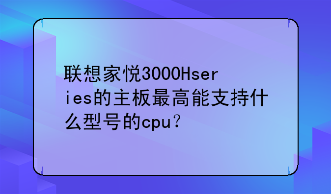 联想家悦3000Hseries的主板最高能支持什么型号的cpu？