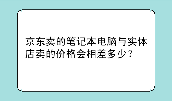 京东卖的笔记本电脑与实体店卖的价格会相差多少？