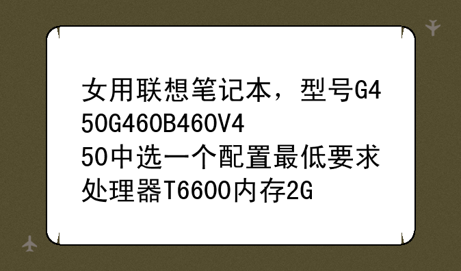 女用联想笔记本，型号G450G460B460V450中选一个配置最低要求处理器T6600内存2G独显