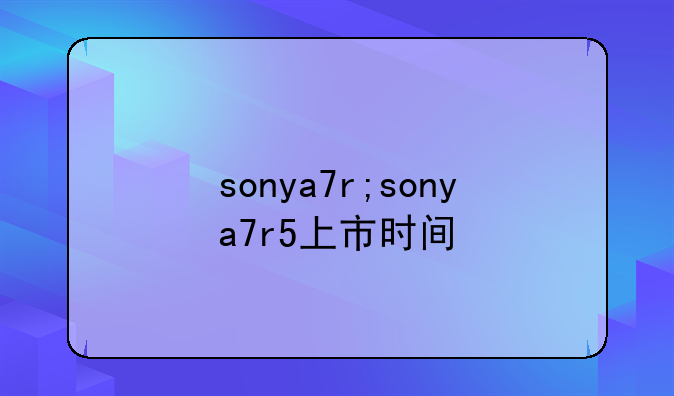 sonya7r;sonya7r5上市时间