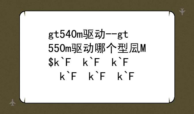 gt540m驱动--gt550m驱动哪个型号好
