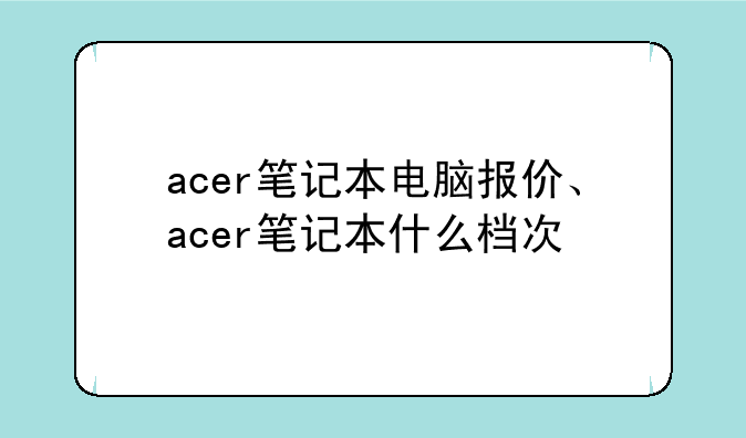 acer笔记本电脑报价、acer笔记本什么档次