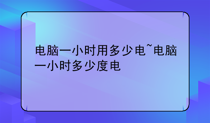 电脑一小时用多少电~电脑一小时多少度电