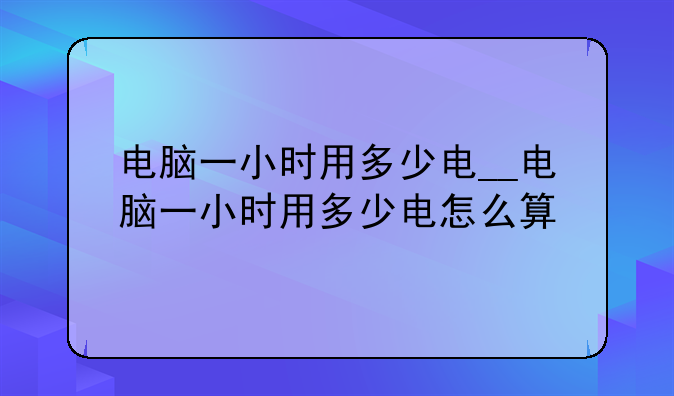 电脑一小时用多少电__电脑一小时用多少电怎么算
