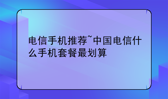 电信手机推荐~中国电信什么手机套餐最划算
