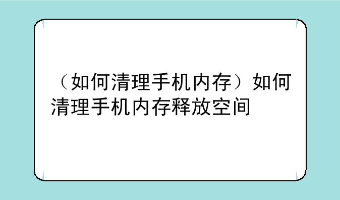 （如何清理手机内存）如何清理手机内存释放空间