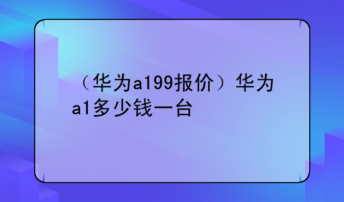 （华为a199报价）华为a1多少钱一台