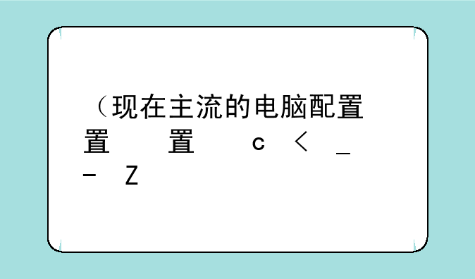 （现在主流的电脑配置）现在主流的电脑配置有哪些
