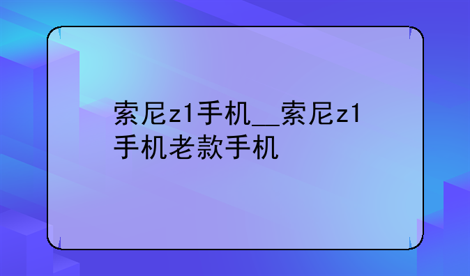 索尼z1手机__索尼z1手机老款手机