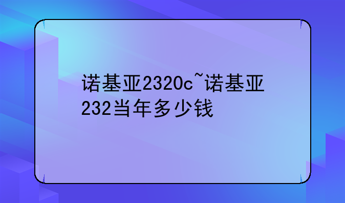诺基亚2320c~诺基亚232当年多少钱