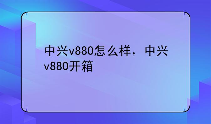 中兴v880怎么样，中兴v880开箱
