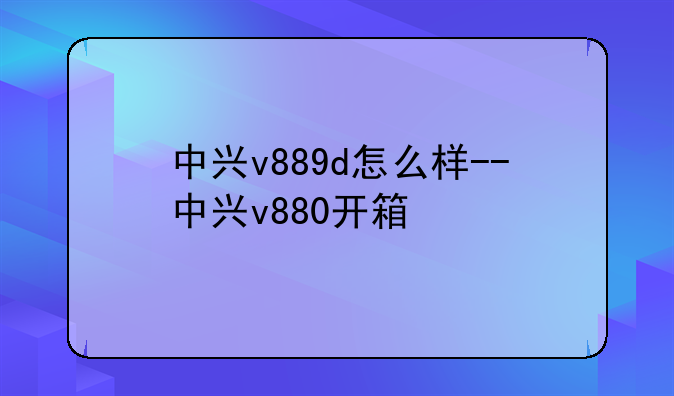 中兴v889d怎么样--中兴v880开箱