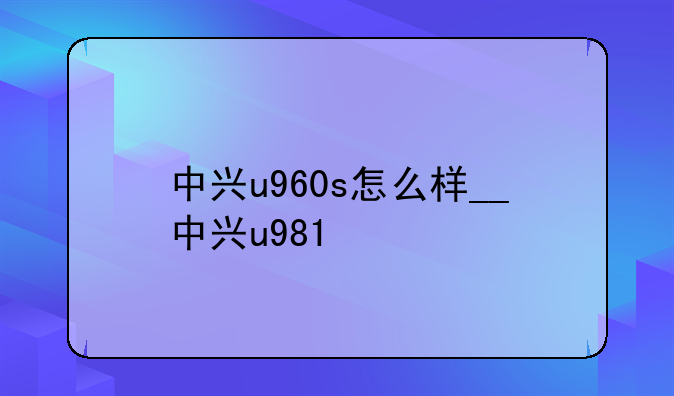 中兴u960s怎么样__中兴u981