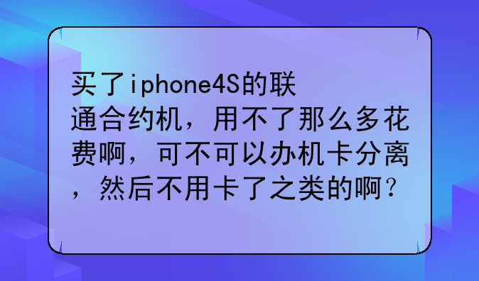 买了iphone4S的联通合约机，用不了那么多花费啊，可不可以办机卡分离，然后不用卡了之类的啊？
