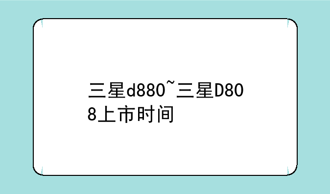 三星d880~三星D808上市时间