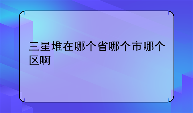 三星堆在哪个省哪个市哪个区啊