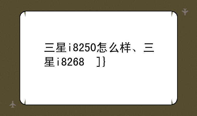 三星i8250怎么样、三星i8268参数