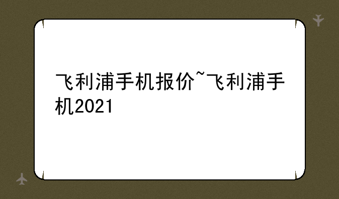 飞利浦手机报价~飞利浦手机2021