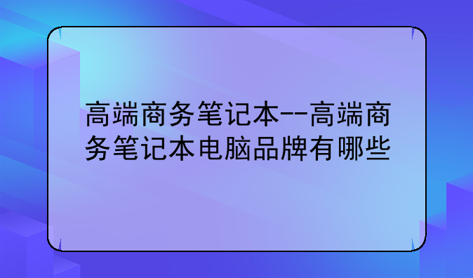 高端商务笔记本--高端商务笔记本电脑品牌有哪些