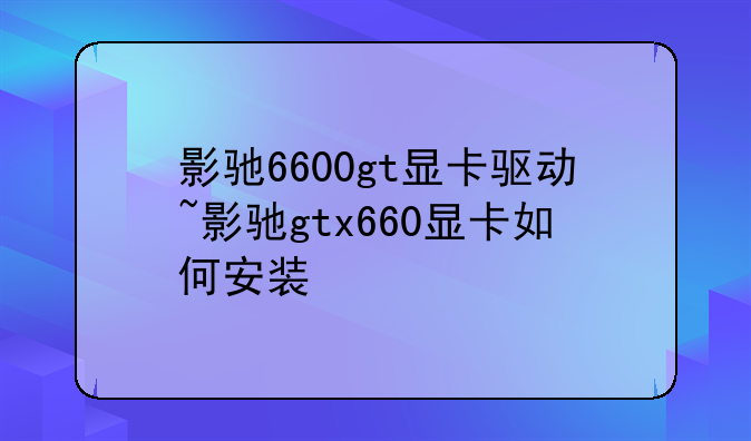 影驰6600gt显卡驱动~影驰gtx660显卡如何安装