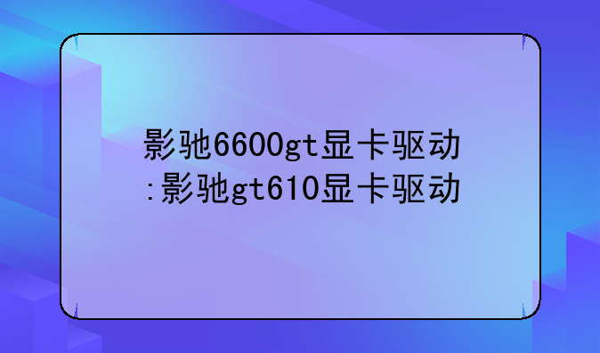 影驰6600gt显卡驱动:影驰gt610显卡驱动
