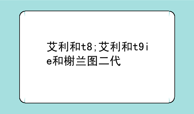 艾利和t8;艾利和t9ie和榭兰图二代