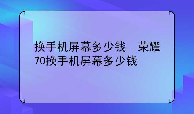 换手机屏幕多少钱__荣耀70换手机屏幕多少钱