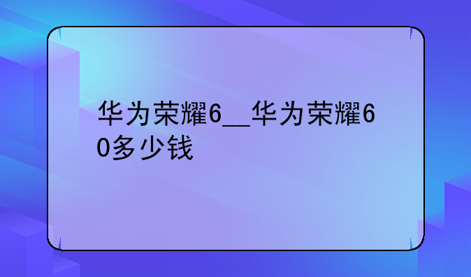华为荣耀6__华为荣耀60多少钱