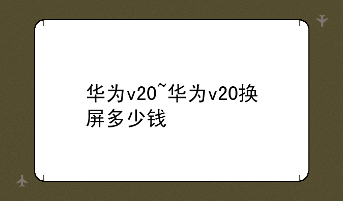 华为v20~华为v20换屏多少钱