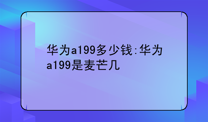 华为a199多少钱:华为a199是麦芒几