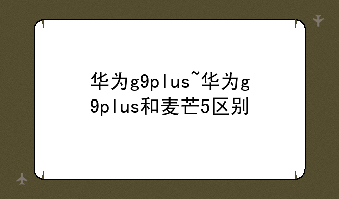 华为g9plus~华为g9plus和麦芒5区别