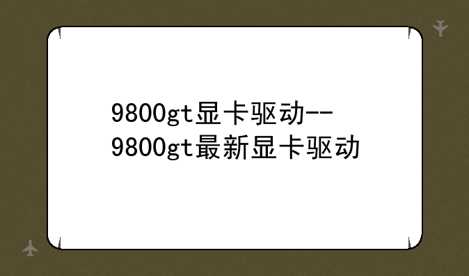 9800gt显卡驱动--9800gt最新显卡驱动