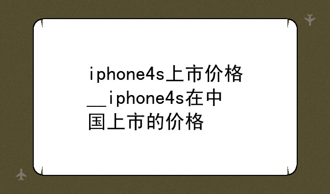 iphone4s上市价格__iphone4s在中国上市的价格