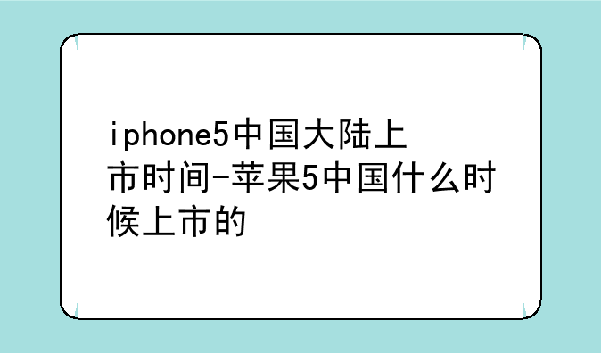 iphone5中国大陆上市时间-苹果5中国什么时候上市的